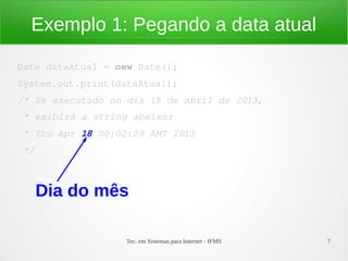 Exemplo 1: Pegando a data atual

Date dataAtual = new Date();
System.out.print(dataAtual);
/* Se executado no dia 18 de abril de 2013,
 * exibirá a string abaixo:
 * Thu Apr 18 00:02:29 AMT 2013
 */



      Dia do mês

                   Tec. em Sistemas para Internet - IFMS   7
 