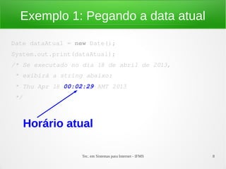 Exemplo 1: Pegando a data atual

Date dataAtual = new Date();
System.out.print(dataAtual);
/* Se executado no dia 18 de abril de 2013,
 * exibirá a string abaixo:
 * Thu Apr 18 00:02:29 AMT 2013
 */



      Horário atual

                   Tec. em Sistemas para Internet - IFMS   8
 