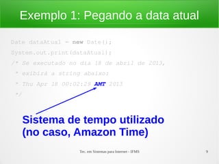Exemplo 1: Pegando a data atual

Date dataAtual = new Date();
System.out.print(dataAtual);
/* Se executado no dia 18 de abril de 2013,
 * exibirá a string abaixo:
 * Thu Apr 18 00:02:29 AMT 2013
 */



      Sistema de tempo utilizado
      (no caso, Amazon Time)
                   Tec. em Sistemas para Internet - IFMS   9
 