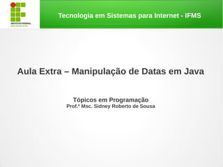 Tecnologia em Sistemas para Internet - IFMS




Aula Extra – Manipulação de Datas em Java


             Tópicos em Programação
           Prof.º Msc. Sidney Roberto de Sousa
 