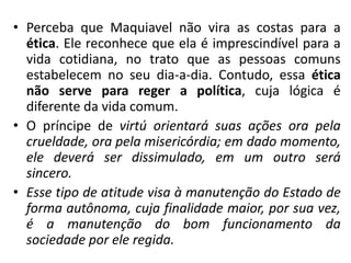 • Perceba que Maquiavel não vira as costas para a
ética. Ele reconhece que ela é imprescindível para a
vida cotidiana, no trato que as pessoas comuns
estabelecem no seu dia-a-dia. Contudo, essa ética
não serve para reger a política, cuja lógica é
diferente da vida comum.
• O príncipe de virtú orientará suas ações ora pela
crueldade, ora pela misericórdia; em dado momento,
ele deverá ser dissimulado, em um outro será
sincero.
• Esse tipo de atitude visa à manutenção do Estado de
forma autônoma, cuja finalidade maior, por sua vez,
é a manutenção do bom funcionamento da
sociedade por ele regida.
 