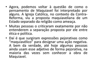 • Agora, podemos voltar à questão de como o
pensamento de Maquiavel foi interpretado por
alguns. A Igreja Católica, no contexto da Contra-
Reforma, viu a proposta maquiaveliana de um
Estado separado da religião como ameaça.
• Muitas pessoas o criticaram exatamente por não
entenderem a separação proposta por ele entre
ética e política.
• Daí é que surgiram expressões pejorativas como
“maquiavélico” para designar uma ação negativa.
A bem da verdade, até hoje algumas pessoas
ainda usam esse adjetivo de forma pejorativa, na
maioria das vezes sem conhecer a obra de
Maquiavel.
 