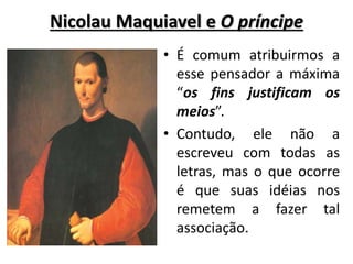 Nicolau Maquiavel e O príncipe
• É comum atribuirmos a
esse pensador a máxima
“os fins justificam os
meios”.
• Contudo, ele não a
escreveu com todas as
letras, mas o que ocorre
é que suas idéias nos
remetem a fazer tal
associação.
 
