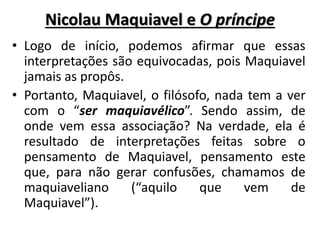 Nicolau Maquiavel e O príncipe
• Logo de início, podemos afirmar que essas
interpretações são equivocadas, pois Maquiavel
jamais as propôs.
• Portanto, Maquiavel, o filósofo, nada tem a ver
com o “ser maquiavélico”. Sendo assim, de
onde vem essa associação? Na verdade, ela é
resultado de interpretações feitas sobre o
pensamento de Maquiavel, pensamento este
que, para não gerar confusões, chamamos de
maquiaveliano (“aquilo que vem de
Maquiavel”).
 
