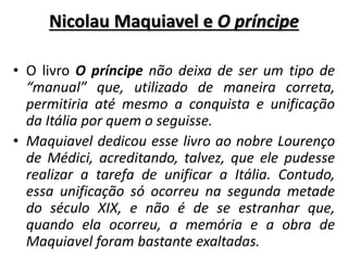 Nicolau Maquiavel e O príncipe
• O livro O príncipe não deixa de ser um tipo de
“manual” que, utilizado de maneira correta,
permitiria até mesmo a conquista e unificação
da Itália por quem o seguisse.
• Maquiavel dedicou esse livro ao nobre Lourenço
de Médici, acreditando, talvez, que ele pudesse
realizar a tarefa de unificar a Itália. Contudo,
essa unificação só ocorreu na segunda metade
do século XIX, e não é de se estranhar que,
quando ela ocorreu, a memória e a obra de
Maquiavel foram bastante exaltadas.
 