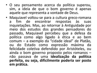 • O seu pensamento acerca da política superou,
sim, a ideia de que o bom governo é apenas
aquele que representa a vontade de Deus.
• Maquiavel voltou-se para a cultura greco-romana
a fim de encontrar respostas às suas
inquietações. Mas, ao retornar à Antiguidade por
meio dos estudos dos grandes pensadores do
passado, Maquiavel percebeu que a defesa da
política como algo ligado à ética e ao bem
comum – a exemplo da “cidade ideal” de Platão,
ou do Estado como expressão máxima da
felicidade coletiva defendido por Aristóteles, ou
ainda o bom governo proposto pelos romanos –
não passava de uma idealização da política
perfeita, ou seja, dificilmente poderia ser posto
em prática.
 