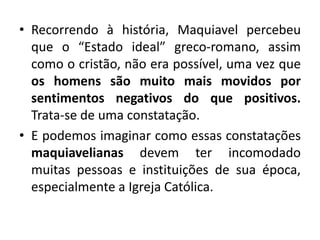• Recorrendo à história, Maquiavel percebeu
que o “Estado ideal” greco-romano, assim
como o cristão, não era possível, uma vez que
os homens são muito mais movidos por
sentimentos negativos do que positivos.
Trata-se de uma constatação.
• E podemos imaginar como essas constatações
maquiavelianas devem ter incomodado
muitas pessoas e instituições de sua época,
especialmente a Igreja Católica.
 