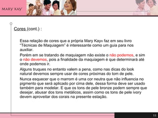 Cores  (cont.) : Essa relação de cores que a própria Mary Kay ®  faz em seu livro “Técnicas de Maquiagem” é interessante como um guia para nos auxiliar.  Porém em se tratando de maquiagem não existe o  não podemos , e sim o  não devemos , pois a finalidade da maquiagem é que determinará até onde podemos ir.  Alguns truques no entanto valem a pena, como nas dicas do look natural devemos sempre usar de cores próximas do tom de pele.  Nunca esquecer que o marrom é uma cor neutra que não influencia no pigmento que será aplicado por cima dele, dessa forma deve ser usado também para modelar. E que os tons de pele bronze podem sempre que desejar, abusar dos tons metálicos, assim como os tons de pele ivory devem aproveitar dos corais na presente estação. 