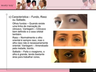 c) Característica – Fundo, Raso ou Saltado.  Olhos fundos – Quando existe uma linha de marcação do côncavo. Vantagem – Côncavo bem definido e o osso orbital também.  Raso – Normalmente o olho oriental é sempre raso, mas o olho raso não é necessariamente oriental. Vantagem – Amendoado pela metade, bonito. Saltado – Feito o visagismo, o olho é grande, tendo bastante área para trabalhar cores. 