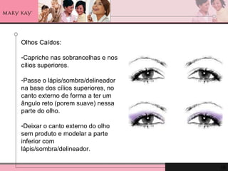 Olhos Caídos:  Capriche nas sobrancelhas e nos cílios superiores. Passe o lápis/sombra/delineador na base dos cílios superiores, no canto externo de forma a ter um ângulo reto (porem suave) nessa parte do olho.  Deixar o canto externo do olho sem produto e modelar a parte inferior com lápis/sombra/delineador. 