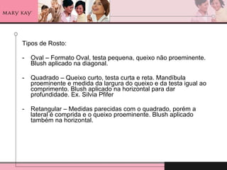 Tipos de Rosto: Oval – Formato Oval, testa pequena, queixo não proeminente. Blush aplicado na diagonal. Quadrado – Queixo curto, testa curta e reta. Mandíbula proeminente e medida da largura do queixo e da testa igual ao comprimento. Blush aplicado na horizontal para dar profundidade. Ex. Silvia Pfifer  Retangular – Medidas parecidas com o quadrado, porém a lateral é comprida e o queixo proeminente. Blush aplicado também na horizontal. 