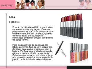 BOCA 7 ) Batom: Função de hidratar o lábio e harmonizar com o resto da maquiagem. Quando pesamos cores nos olhos devemos usar um batom neutro, cor de boca; quando os olhos estão claros, apenas iluminados podemos abusar dos batons de cores fortes. Para qualquer tipo de correção nos lábios devemos fazê-la com o lápis cor de boca, para então prosseguir com o batom. Verificar se a metade esquerda é igual a metade direita de um lábio.  Caso seja necessário dar/retirar volume aos lábios nunca ultrapassar o ponto de junção do lábio inferior com o superior.  