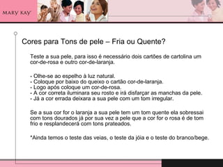 Cores para Tons de pele – Fria ou Quente? Teste a sua pele, para isso é necessário dois cartões de cartolina um cor-de-rosa e outro cor-de-laranja. - Olhe-se ao espelho à luz natural. - Coloque por baixo do queixo o cartão cor-de-laranja. - Logo após coloque um cor-de-rosa. - A cor correta iluminara seu rosto e irá disfarçar as manchas da pele. - Já a cor errada deixara a sua pele com um tom irregular. Se a sua cor for o laranja a sua pele tem um tom quente ela sobressai com tons dourados já por sua vez a pele que a cor for o rosa é de tom frio e resplandecerá com tons prateados. *Ainda temos o teste das veias, o teste da jóia e o teste do branco/bege. 