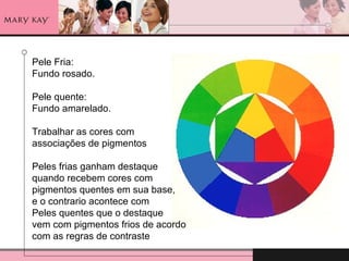 Pele Fria:  Fundo rosado. Pele quente: Fundo amarelado. Trabalhar as cores com  associações de pigmentos Peles frias ganham destaque quando recebem cores com  pigmentos quentes em sua base, e o contrario acontece com  Peles quentes que o destaque  vem com pigmentos frios de acordo com as regras de contraste 