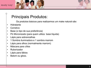   Principais Produtos: Os produtos básicos para realizarmos um make natural são: Hidratante Corretivo Base (o tipo de sua preferência) Pó Micronizado (para quem utiliza  base líquida) Lápis para sobrancelhas 1 Sombra iluminadora e 1 sombra marrom Lápis para olhos (normalmente marrom) Máscara para cílios  Ruborizador Lápis para lábios Batom ou gloss. 