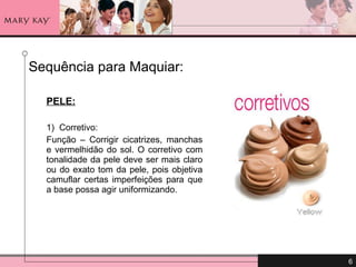 Sequência para Maquiar: PELE: 1)  Corretivo:  Função – Corrigir cicatrizes, manchas e vermelhidão do sol. O corretivo com tonalidade da pele deve ser mais claro ou do exato tom da pele, pois objetiva camuflar certas imperfeições para que a base possa agir uniformizando. 