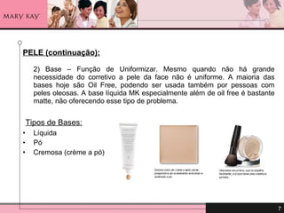 PELE (continuação): 2) Base – Função de Uniformizar. Mesmo quando não há grande necessidade do corretivo a pele da face não é uniforme. A maioria das bases hoje são Oil Free, podendo ser usada também por pessoas com peles oleosas. A base líquida MK especialmente além de oil free é bastante matte, não oferecendo esse tipo de problema. Tipos de Bases: Líquida Pó Cremosa (crème a pó) 