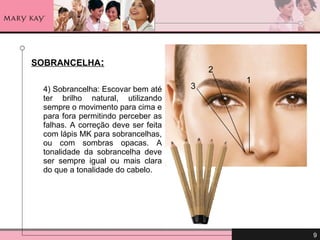 SOBRANCELHA : 4) Sobrancelha: Escovar bem até ter brilho natural, utilizando sempre o movimento para cima e para fora permitindo perceber as falhas. A correção deve ser feita com lápis MK para sobrancelhas, ou com sombras opacas. A tonalidade da sobrancelha deve ser sempre igual ou mais clara do que a tonalidade do cabelo. 