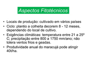 • Locais de produção: cultivado em vários países
• Ciclo: plantio a colheita decorem 8 - 12 meses,
dependendo do local de cultivo.
• Exigências climáticas: temperatura entre 21 a 25º
C; precipitação entre 800 a 1750 mm/ano; não
tolera ventos frios e geadas.
• Produtividade anual do maracujá pode atingir
40t/ha.
Aspectos Fitotécnicos
 