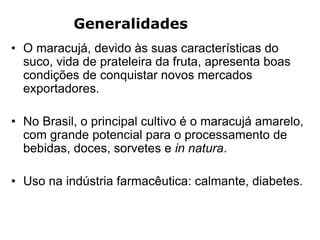 Generalidades
• O maracujá, devido às suas características do
suco, vida de prateleira da fruta, apresenta boas
condições de conquistar novos mercados
exportadores.
• No Brasil, o principal cultivo é o maracujá amarelo,
com grande potencial para o processamento de
bebidas, doces, sorvetes e in natura.
• Uso na indústria farmacêutica: calmante, diabetes.
 