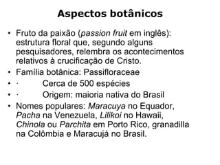 Aspectos botânicos
• Fruto da paixão (passion fruit em inglês):
estrutura floral que, segundo alguns
pesquisadores, relembra os acontecimentos
relativos à crucificação de Cristo.
• Família botânica: Passifloraceae
• · Cerca de 500 espécies
• · Origem: maioria nativa do Brasil
• Nomes populares: Maracuya no Equador,
Pacha na Venezuela, Lilikoi no Hawaii,
Chinola ou Parchita em Porto Rico, granadilla
na Colômbia e Maracujá no Brasil.
 