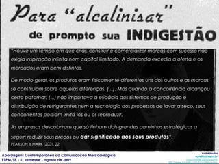 “ É o momento em que começa a se pensar na ‘imagem’ através de uma forma de anúncio comercial que passava a descolar a imagem do seu produto. Nesse sentido, já não se tratava mais de se anunciar uma geladeira para sua função específica, mas para um tipo de estilo de vida que ela poderia representar ”. FONTENELLE (2004, 187) 