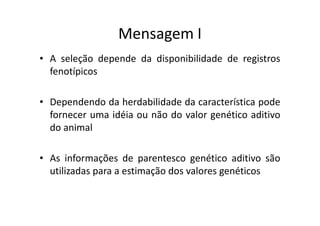 Mensagem I
• A seleção depende da disponibilidade de registros
fenotípicos
• Dependendo da herdabilidade da característica pode
fornecer uma idéia ou não do valor genético aditivofornecer uma idéia ou não do valor genético aditivo
do animal
• As informações de parentesco genético aditivo são
utilizadas para a estimação dos valores genéticos
 
