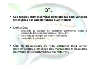 QTL
• São regiões cromossômicas relacionadas com variação
fenotípicas das características quantitativas
• Limitações:
• Dificuldade de avaliação dos caracteres quantitativos aliados a
necessidade de ligação dos marcadores com os QTLnecessidade de ligação dos marcadores com os QTL
• Dificuldade de obtenção dos próprios marcadores
• Estudo difícil e trabalhoso
• Obs: Há necessidade de mais pesquisas para tornar
mais eficientes o emprego dos marcadores moleculares
no estudo das características quantitativas
 