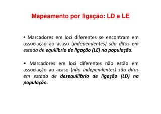 Mapeamento por ligação: LD e LE
• Marcadores em loci diferentes se encontram em
associação ao acaso (independentes) são ditos em
estado de equilíbrio de ligação (LE) na população.
• Marcadores em loci diferentes não estão em
associação ao acaso (não independentes) são ditos
em estado de desequilíbrio de ligação (LD) na
população.
 