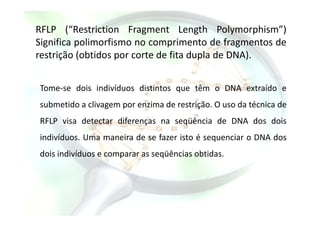 RFLP (“Restriction Fragment Length Polymorphism”)
Significa polimorfismo no comprimento de fragmentos de
restrição (obtidos por corte de fita dupla de DNA).
Tome-se dois indivíduos distintos que têm o DNA extraído e
submetido a clivagem por enzima de restrição. O uso da técnica de
RFLP visa detectar diferenças na seqüência de DNA dos dois
indivíduos. Uma maneira de se fazer isto é sequenciar o DNA dos
dois indivíduos e comparar as seqüências obtidas.
 