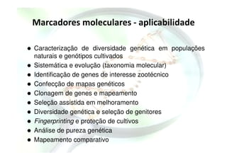 Marcadores moleculares - aplicabilidade
Caracterização de diversidade genética em populações
naturais e genótipos cultivados
Sistemática e evolução (taxonomia molecular)
Identificação de genes de interesse zootécnico
Confecção de mapas genéticos
Clonagem de genes e mapeamento
Seleção assistida em melhoramento
Diversidade genética e seleção de genitores
Fingerprinting e proteção de cultivos
Análise de pureza genética
Mapeamento comparativo
 