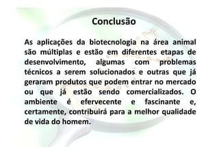 Conclusão
As aplicações da biotecnologia na área animal
são múltiplas e estão em diferentes etapas de
desenvolvimento, algumas com problemas
técnicos a serem solucionados e outras que já
geraram produtos que podem entrar no mercadogeraram produtos que podem entrar no mercado
ou que já estão sendo comercializados. O
ambiente é efervecente e fascinante e,
certamente, contribuirá para a melhor qualidade
de vida do homem.
 