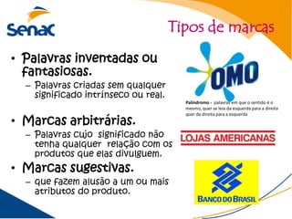 Tipos de marcas
• Palavras inventadas ou
  fantasiosas.
  – Palavras criadas sem qualquer
    significado intrínseco ou real.
                                        Palíndromo - palavras em que o sentido é o
                                        mesmo, quer se leia da esquerda para a direita
                                        quer da direita para a esquerda
• Marcas arbitrárias.
  – Palavras cujo significado não
    tenha qualquer relação com os
    produtos que elas divulguem.
• Marcas sugestivas.
  – que fazem alusão a um ou mais
    atributos do produto.
 