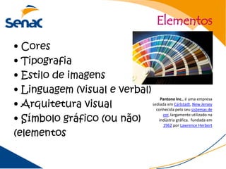 Elementos

• Cores
• Tipografia
• Estilo de imagens
• Linguagem (visual e verbal)
• Arquitetura visual
                                  Pantone Inc., é uma empresa
                              sediada em Carlstadt, New Jersey
                                conhecida pelo seu sistemas de

• Símbolo gráfico (ou não)
                                   cor, largamente utilizado na
                                 indústria gráfica. fundada em
                                    1962 por Lawrence Herbert

(elementos
 