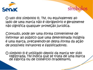 símbolos
O uso dos símbolos ®, TM, ou equivalentes ao
lado de uma marca não é obrigatório e geralmente
não significa qualquer proteção jurídica.

Contudo, pode ser uma forma conveniente de
informar ao público que uma determinada insígnia
é uma marca, precavendo-se desta forma da ação
de possíveis infratores e falsificadores.

O símbolo ® é utilizado depois da marca ter sido
  registrada; TM indica que se trata de uma marca
  de fábrica ou de comércio (trademark);
 
