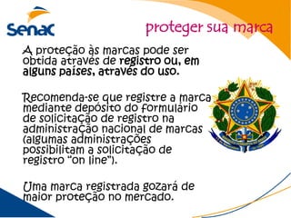 proteger sua marca
A proteção às marcas pode ser
obtida através de registro ou, em
alguns países, através do uso.

Recomenda-se que registre a marca
mediante depósito do formulário
de solicitação de registro na
administração nacional de marcas
(algumas administrações
possibilitam a solicitação de
registro “on line”).

Uma marca registrada gozará de
maior proteção no mercado.
 