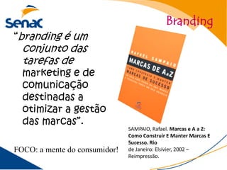 Branding
“branding é um
  conjunto das
  tarefas de
  marketing e de
  comunicação
  destinadas a
  otimizar a gestão
  das marcas”.
                               SAMPAIO, Rafael. Marcas e A a Z:
                               Como Construir E Manter Marcas E
                               Sucesso. Rio
FOCO: a mente do consumidor!   de Janeiro: Elsivier, 2002 –
                               Reimpressão.
 