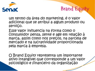 Brand Equity
um termo da área do marketing, é o valor
adicional que se atribui a algum produto ou
serviço.
Esse valor influencia na forma como o
consumidor pensa, sente e age em relação à
marca, assim como nos preços, na parcela de
mercado e na lucratividade proporcionada
pela marca à empresa.

O Brand Equity representa um importante
ativo intangível que corresponde a um valor
psicológico e financeiro da organização
 