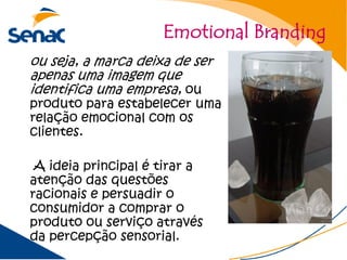 Emotional Branding
ou seja, a marca deixa de ser
apenas uma imagem que
identifica uma empresa, ou
produto para estabelecer uma
relação emocional com os
clientes.

 A ideia principal é tirar a
atenção das questões
racionais e persuadir o
consumidor a comprar o
produto ou serviço através
da percepção sensorial.
 