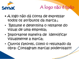 A logo não é tudo

• A logo não dá conta de expressar
  todos os atributos da marca.;
• Resume e determina o restante do
  visual de uma empresa;
• Importante maneira de identificar
  visualmente a marca;
• Outros fatores, como o resultado da
  obra: Consagram marcas poderosas!!!!
 