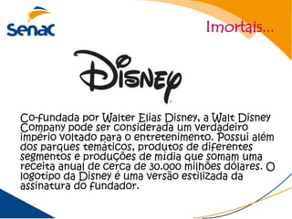 Imortais...




Co-fundada por Walter Elias Disney, a Walt Disney
Company pode ser considerada um verdadeiro
império voltado para o entretenimento. Possui além
dos parques temáticos, produtos de diferentes
segmentos e produções de mídia que somam uma
receita anual de cerca de 30.000 milhões dólares. O
logotipo da Disney é uma versão estilizada da
assinatura do fundador.
 