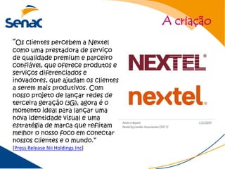 A criação
“Os clientes percebem a Nextel
como uma prestadora de serviço
de qualidade premium e parceiro
confiável, que oferece produtos e
serviços diferenciados e
inovadores, que ajudam os clientes
a serem mais produtivos. Com
nosso projeto de lançar redes de
terceira geração (3G), agora é o
momento ideal para lançar uma
nova identidade visual e uma
estratégia de marca que reflitam
melhor o nosso foco em conectar
nossos clientes e o mundo.”
[Press Release Nii Holdings Inc]
 