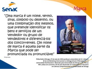 Marca
“Uma marca é um nome, termo,
  sinal, símbolo ou desenho, ou
  uma combinação dos mesmos,
  que pretende identificar os
  bens e serviços de um
  vendedor ou grupo de
  vendedores e diferenciá-los
  dos concorrentes. Um nome
  de marca é aquela parte da
  Marca que pode ser
  pronunciada ou pronunciável”
Philip Kotler
                   Philip Kotler (Chicago, 27 de maio de 1931) professor universitário da S.C. Johnson
                              & Son de Marketing Internacional na Kellogg School of Management na
                   Universidade Northwestern. Mestrado pela Universidade de Chicago e seu PhD no
                      MIT, ambos em economia. Ele fez pós-doutorado em matemática em Harvard e
                                            em ciências comportamentais na Universidade de Chicago
 