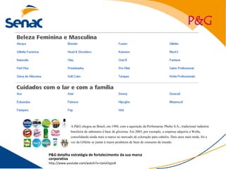 P&G




             A P&G chegou ao Brasil, em 1988, com a aquisição da Perfumarias Phebo S.A., tradicional indústria
             brasileira de sabonetes à base de glicerina. Em 2003, por exemplo, a empresa adquiriu a Wella,
             consolidando ainda mais a marca no mercado de coloração para cabelos. Dois anos mais tarde, foi a
             vez da Gillette se juntar à maior produtora de bens de consumo do mundo.

P&G detalha estratégia de fortalecimento da sua marca
corporativa
http://www.youtube.com/watch?v=UeivCtyjsr8
 
