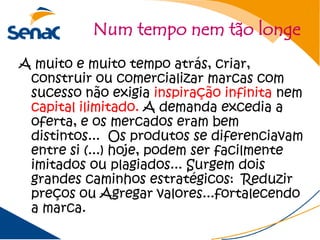 Num tempo nem tão longe
A muito e muito tempo atrás, criar,
 construir ou comercializar marcas com
 sucesso não exigia inspiração infinita nem
 capital ilimitado. A demanda excedia a
 oferta, e os mercados eram bem
 distintos... Os produtos se diferenciavam
 entre si (...) hoje, podem ser facilmente
 imitados ou plagiados... Surgem dois
 grandes caminhos estratégicos: Reduzir
 preços ou Agregar valores...fortalecendo
 a marca.
 
