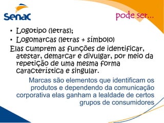 pode ser...
• Logotipo (letras);
• Logomarcas (letras + símbolo)
Elas cumprem as funções de identificar,
  atestar, demarcar e divulgar, por meio da
  repetição de uma mesma forma
  característica e singular.
      Marcas são elementos que identificam os
      produtos e dependendo da comunicação
  corporativa elas ganham a lealdade de certos
                      grupos de consumidores
 
