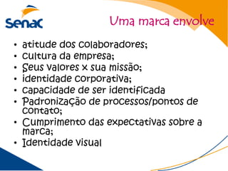 Uma marca envolve
• atitude dos colaboradores;
• cultura da empresa;
• Seus valores x sua missão;
• identidade corporativa;
• capacidade de ser identificada
• Padronização de processos/pontos de
  contato;
• Cumprimento das expectativas sobre a
  marca;
• Identidade visual
 