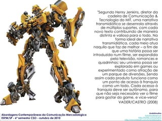 "Segundo Henry Jenkins, diretor da
                                                                    cadeira de Comunicação &
                                                              Tecnologia do MIT, uma narrativa
                                                           transmidiática se desenrola através
                                                               de múltiplos suportes, com cada
                                                          novo texto contribuindo de maneira
                                                              distinta e valiosa para o todo. Na
                                                                        forma ideal de narrativa
                                                                transmidiática, cada meio atua
                                                         naquilo que faz de melhor – a fim de
                                                                      que uma história possa ser
                                                         introduzida num filme, ser expandida
                                                                     pela televisão, romances e
                                                             quadrinhos; seu universo possa ser
                                                                        explorado em games ou
                                                             experimentado como atração de
                                                                um parque de diversões. Sendo
                                                          assim cada produto funciona como
                                                                um ponto de acesso à franquia
                                                                como um todo. Cada acesso à
                                                            franquia deve ser autônomo, para
                                                           que não seja necessário ver o filme
                                                           para gostar do game, e vice-versa"
                                                                          VADER/CASTRO (2008)

                                                                                                        AndréUrsulino
Abordagens Contemporâneas da Comunicação Mercadológica                                            aursulino@espm.br
ESPM/SP - 6º semestre CSO - outubro de 2010                                               http://twitter.com/ursulino
                                                                           http://www.linkedin.com/in/andreursulino
 