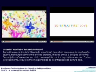 Superflat Manifesto, Takashi Murakami.
  Faz crítica à estética infantilizada (e superficial) da cultura de massa do Japão pós-
  guerra. Não surge como uma arte de protesto, mas de crítica à posição de vítima.
  Seu objetivo não é entrar em atrito com o público e sim, agradá-lo e vender. Por isso,
  esteticamente, segue os mesmos princípios de infantilização da cultura pop.


                                                                                                   AndréUrsulino
Abordagens Contemporâneas da Comunicação Mercadológica                                       aursulino@espm.br
ESPM/SP - 6º semestre CSO - outubro de 2010                                          http://twitter.com/ursulino
                                                                      http://www.linkedin.com/in/andreursulino
 