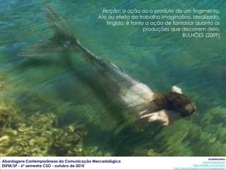 Ficção: a ação ou o produto de um fingimento.
                                           Ato ou efeito do trabalho imaginativo, idealizado,
                                               fingido; é tanto a ação de fantasiar quanto as
                                                               produções que decorrem dela.
                                                                              BULHÕES (2009)




                                                                                                       AndréUrsulino
Abordagens Contemporâneas da Comunicação Mercadológica                                           aursulino@espm.br
ESPM/SP - 6º semestre CSO - outubro de 2010                                              http://twitter.com/ursulino
                                                                          http://www.linkedin.com/in/andreursulino
 
